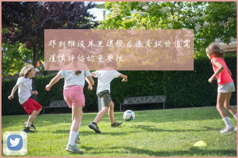 邓利维谈库里退役后选秀权价值需谨慎评估的重要性