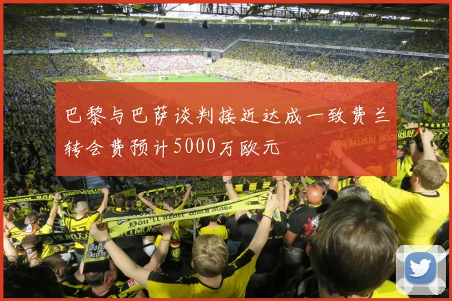 巴黎与巴萨谈判接近达成一致费兰转会费预计5000万欧元