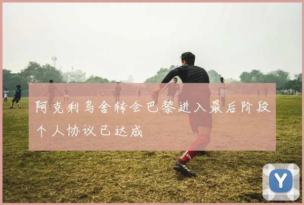 阿克利乌舍转会巴黎进入最后阶段个人协议已达成