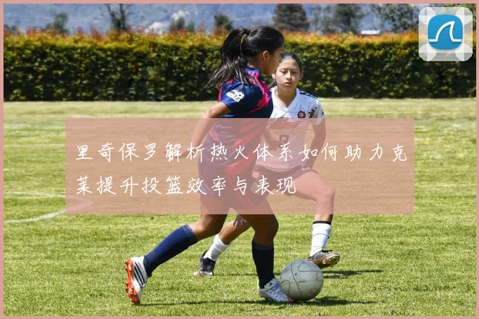 里奇保罗解析热火体系如何助力克莱提升投篮效率与表现