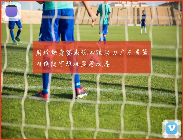 周琦热身赛表现回暖助力广东男篮内线防守短板显著改善