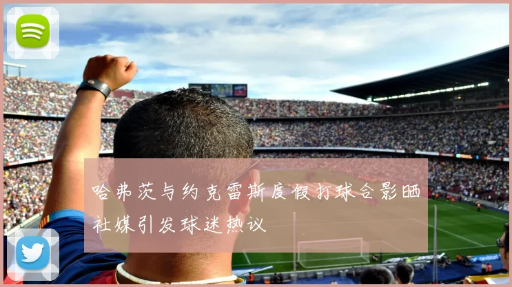 哈弗茨与约克雷斯度假打球合影晒社媒引发球迷热议