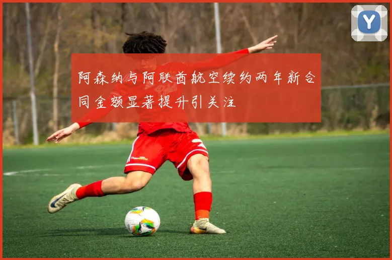 阿森纳与阿联酋航空续约两年新合同金额显著提升引关注