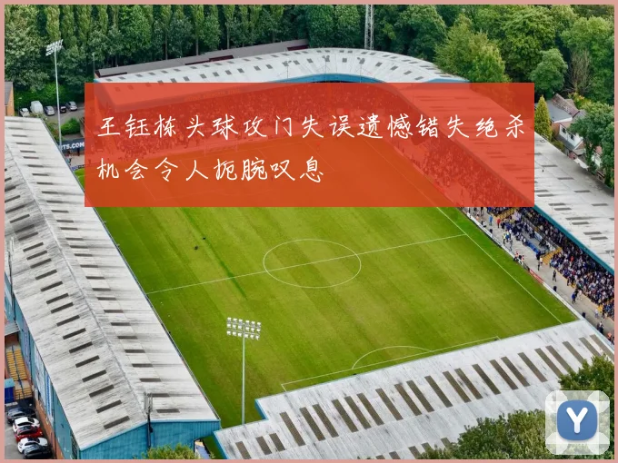 王钰栋头球攻门失误遗憾错失绝杀机会令人扼腕叹息