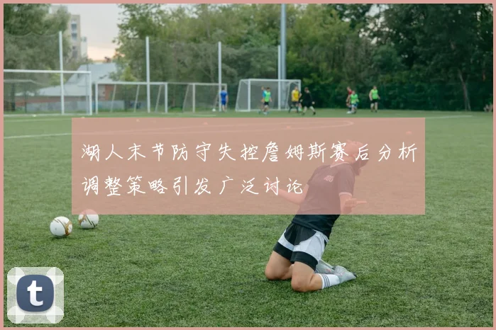 湖人末节防守失控詹姆斯赛后分析调整策略引发广泛讨论