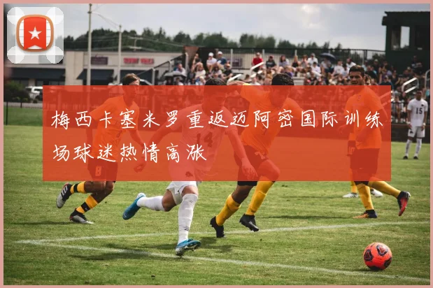 梅西卡塞米罗重返迈阿密国际训练场球迷热情高涨