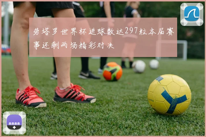 劳塔罗世界杯进球数达297粒本届赛事还剩两场精彩对决